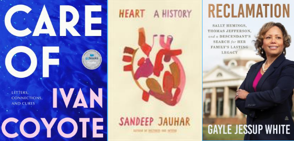 book covers (L to R): Care Of: Letters, Connections, and Cures by Ivan Coyote, Heart: A History by Sandeep Jauhar, Reclamation: Sally Hemings, Thomas Jefferson, and a descendant's search for her family's lasting legacy by Gayle Jessup White
