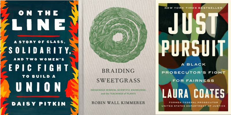 book covers (L to R): On the Line: A story of class, solidarity, and two women's epic fight to build a union by Daisy Pitkin, Braiding Sweetgrass: Indigenous wisdom, scientific knowledge, and the teaching of plants by Robin Wall Kimmerer, Just Pursuit: A black prosecutor's fight for fairness by Laura Coates